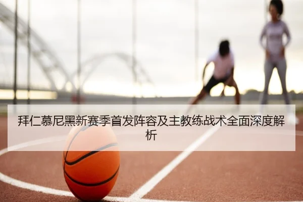 拜仁慕尼黑新赛季首发阵容及主教练战术全面深度解析